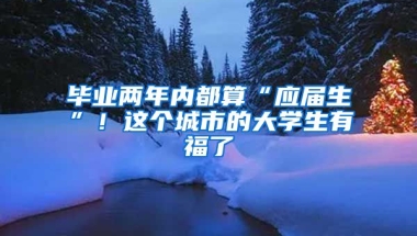毕业两年内都算“应届生”！这个城市的大学生有福了