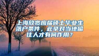 上海放宽应届硕士毕业生落户条件，此举对当地留住人才有何作用？