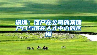 深圳：落户在公司的集体户口与落在人才中心的区别