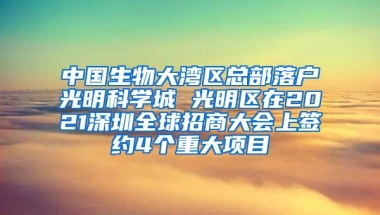 中国生物大湾区总部落户光明科学城 光明区在2021深圳全球招商大会上签约4个重大项目
