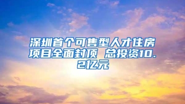 深圳首个可售型人才住房项目全面封顶 总投资10.2亿元