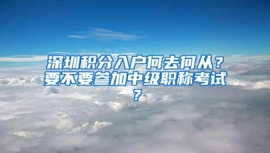 深圳积分入户何去何从？要不要参加中级职称考试？