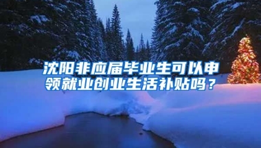 沈阳非应届毕业生可以申领就业创业生活补贴吗？
