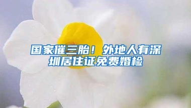 国家催三胎！外地人有深圳居住证免费婚检