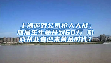 上海游戏公司抢人大战：应届生年薪开到60万 游戏从业者迎来黄金时代？