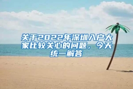 关于2022年深圳入户大家比较关心的问题，今天统一解答