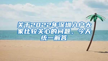 关于2022年深圳入户大家比较关心的问题，今天统一解答