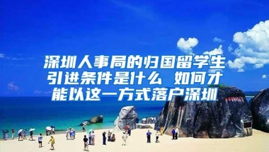 深圳人事局的归国留学生引进条件是什么 如何才能以这一方式落户深圳