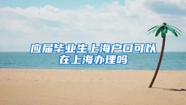 应届毕业生上海户口可以在上海办理吗