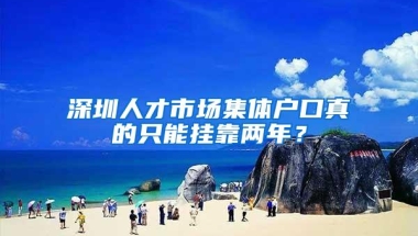 深圳人才市场集体户口真的只能挂靠两年？