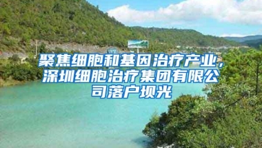 聚焦细胞和基因治疗产业，深圳细胞治疗集团有限公司落户坝光