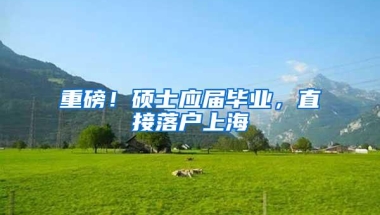 重磅！硕士应届毕业，直接落户上海