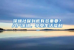 深圳社保到底有多重要？入户深圳，享受生活福利…