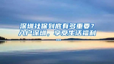 深圳社保到底有多重要？入户深圳，享受生活福利…