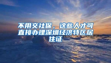 不用交社保，这些人才可直接办理深圳经济特区居住证