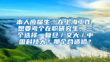 本人应届生，在上海工作，想要考个在职研究生，三个选择，复旦／交大／中国科技大？那个合适哈？