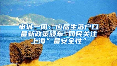 申城一周：应届生落户口最新政策颁布 网民关注上海”最安全性”