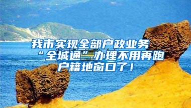 我市实现全部户政业务“全城通”办理不用再跑户籍地窗口了！