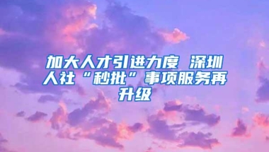 加大人才引进力度 深圳人社“秒批”事项服务再升级