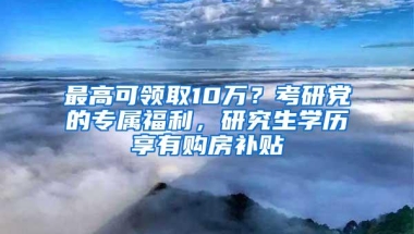 最高可领取10万？考研党的专属福利，研究生学历享有购房补贴