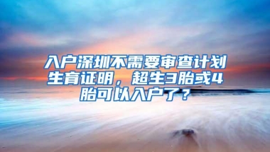 入户深圳不需要审查计划生育证明，超生3胎或4胎可以入户了？