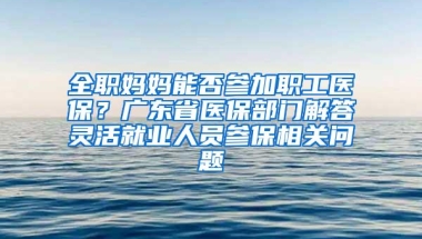 全职妈妈能否参加职工医保？广东省医保部门解答灵活就业人员参保相关问题