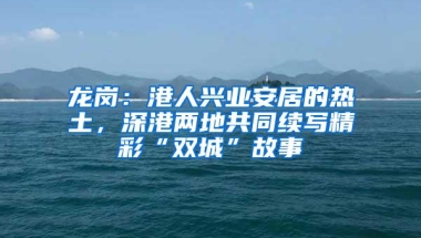 龙岗：港人兴业安居的热土，深港两地共同续写精彩“双城”故事