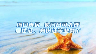 海口市民 家门口可办理居住证、身份证等业务了