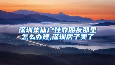 深圳集体户挂靠朋友那里怎么办理,深圳房子卖了