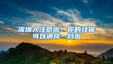 深圳人注意啦！你的社保可以调成一档啦