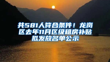 共581人符合条件！龙岗区去年11月区级租房补贴拟发放名单公示