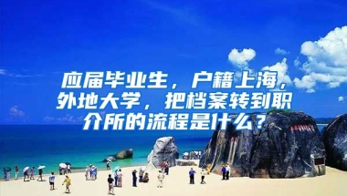 应届毕业生，户籍上海，外地大学，把档案转到职介所的流程是什么？