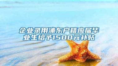 企业录用浦东户籍应届毕业生给予1500元补贴