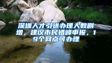 深圳人才引进办理人数剧增，建议市民错峰申报，19个网点可办理