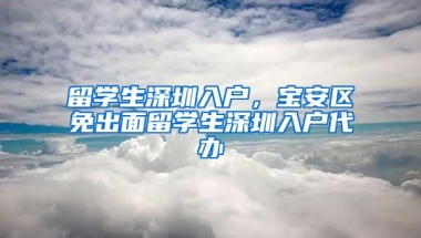 留学生深圳入户，宝安区免出面留学生深圳入户代办