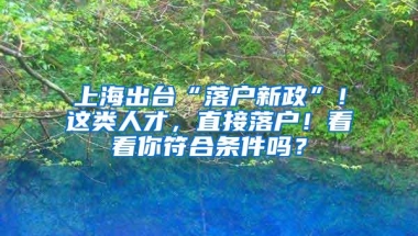 上海出台“落户新政”！这类人才，直接落户！看看你符合条件吗？