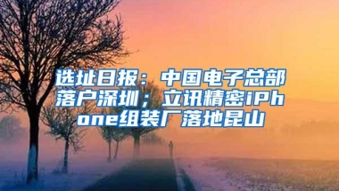 选址日报：中国电子总部落户深圳；立讯精密iPhone组装厂落地昆山