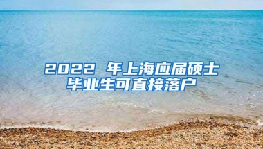 2022 年上海应届硕士毕业生可直接落户