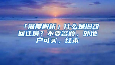「深度解析」什么是旧改回迁房？不要名额，外地户可买，红本