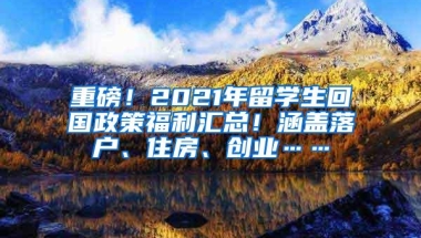重磅！2021年留学生回国政策福利汇总！涵盖落户、住房、创业……
