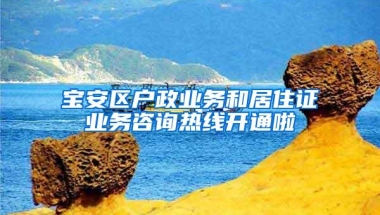 宝安区户政业务和居住证业务咨询热线开通啦