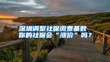 深圳调整社保缴费基数 你的社保会“涨价”吗？