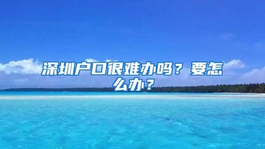 深圳户口很难办吗？要怎么办？