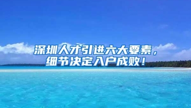 深圳人才引进六大要素，细节决定入户成败！