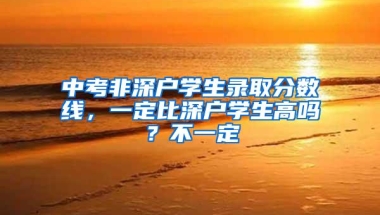 中考非深户学生录取分数线，一定比深户学生高吗？不一定