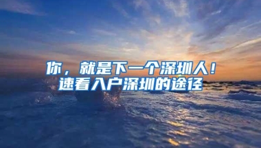 你，就是下一个深圳人！速看入户深圳的途径