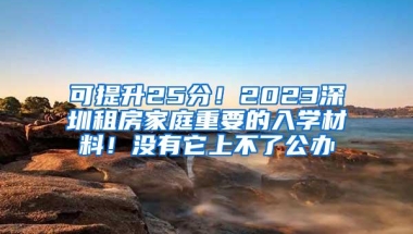 可提升25分！2023深圳租房家庭重要的入学材料！没有它上不了公办