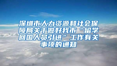 深圳市人力资源和社会保障局关于做好我市“留学回国人员引进”工作有关事项的通知