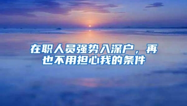 在职人员强势入深户，再也不用担心我的条件