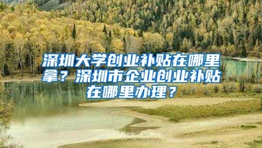 深圳大学创业补贴在哪里拿？深圳市企业创业补贴在哪里办理？